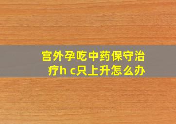 宫外孕吃中药保守治疗h c只上升怎么办